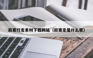 南宁寂寞行走素材下载网站（寂寞走是什么歌）
