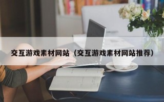 南宁交互游戏素材网站（交互游戏素材网站推荐）