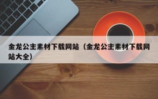 南宁金龙公主素材下载网站（金龙公主素材下载网站大全）