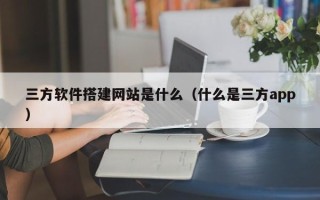 南宁三方软件搭建网站是什么（什么是三方app）