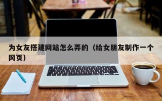 南宁为女友搭建网站怎么弄的（给女朋友制作一个网页）