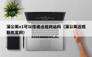 南宁蒲公英x1可以搭建远程网站吗（蒲公英远程联机官网）